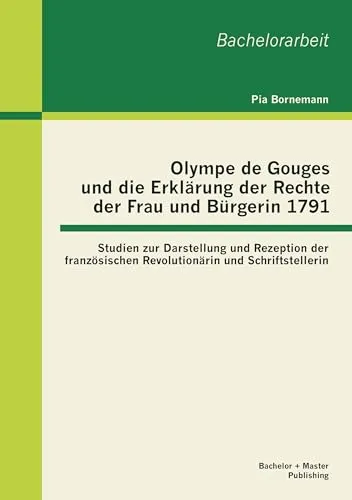 Olympe de Gouges und die Erklärung der Rechte der Frau und Bürgerin 1791: Studien zur Darstellung und Rezeption der französischen Revolutionärin und ... und Schriftstellerin. Bachelorarbeit