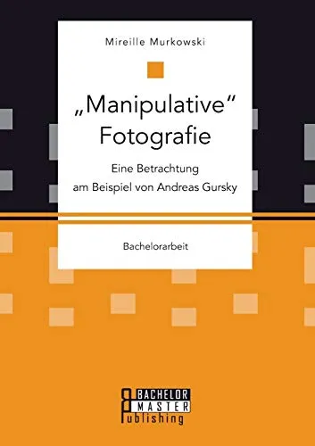 "Manipulative" Fotografie: Eine Betrachtung am Beispiel von Andreas Gursky: Bachelorarbeit