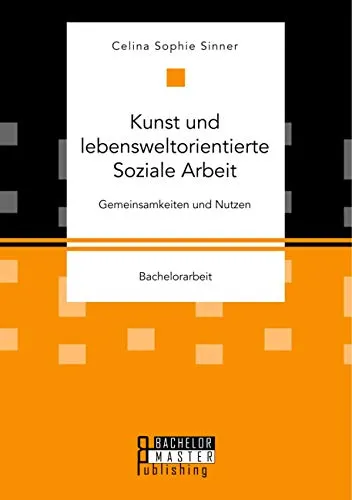 Kunst und lebensweltorientierte Soziale Arbeit. Gemeinsamkeiten und Nutzen: Bachelorarbeit
