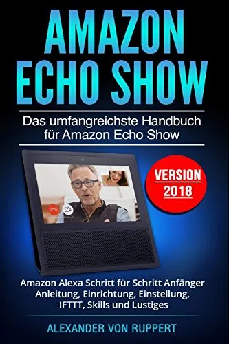 Amazon Echo Show: Das umfangreichste Handbuch für Amazon Echo Show - Amazon Alexa Schritt für Schritt Anfänger Anleitung, Einrichtung, Einstellung, IFTTT, Skills und Lustiges - Version 2018