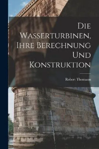 Die Wasserturbinen, Ihre Berechnung Und Konstruktion [German] by Robert Thomann