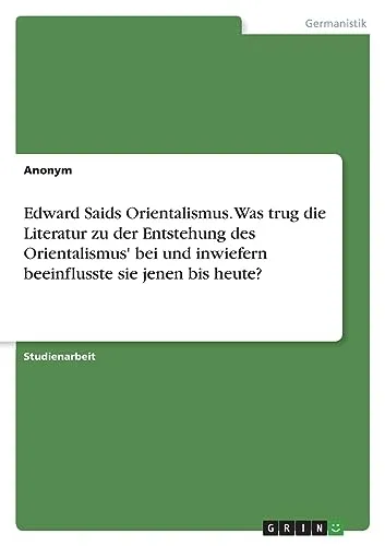 Edward Saids Orientalismus. Was trug die Literatur zu der Entstehung des Orientalismus' bei und inwiefern beeinflusste sie jenen bis heute?