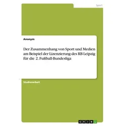 Der Zusammenhang von Sport und Medien am Beispiel der Lizenzierung des RB Leipzig für die 2. Fußball-Bundesliga von Anonymous / GRIN Verlag / Taschenb