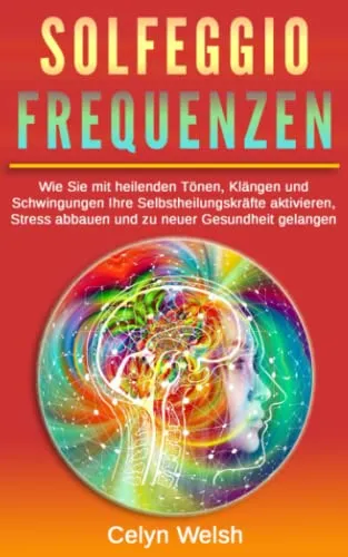 Solfeggio Frequenzen: Wie Sie mit heilenden Tönen, Klängen und Schwingungen Ihre Selbstheilungskräfte aktivieren, Stress abbauen und zu neuer Gesundheit gelangen