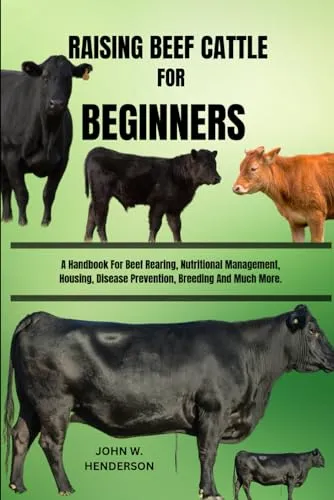 RAISING BEEF CATTLE FOR BEGINNERS: A Handbook For Beef Rearing, Nutritional Management, Housing, Disease Prevention, Breeding And Much More.