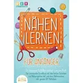 NÄHEN LERNEN FÜR ANFÄNGER - In wenigen Schritten nähen wie ein Profi: Der praxisnahe Grundkurs mit den besten Techniken und Nähprojekten mit und