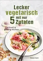 Lecker vegetarisch mit nur 5 Zutaten - schnelle, preiswerte und gesunde Rezepte: Das Kochbuch für weniger Stress. Spart Zeit und Geld