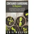 Container Gardening For Beginners Essential Guide on How to Grow and Harvest Plants, Vegetables and Fruits in Tubs, Pots and Other Containers