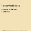 Fernsehnachrichten: Prozesse, Strukturen, Funktionen: Prozesse, Strukturen, Funk