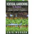 Vertical Gardening For Beginners How to Grow and Harvest Plants, Vegetables and Fruits in Small Spaces