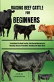 RAISING BEEF CATTLE FOR BEGINNERS: A Handbook For Beef Rearing, Nutritional Management, Housing, Disease Prevention, Breeding And Much More.